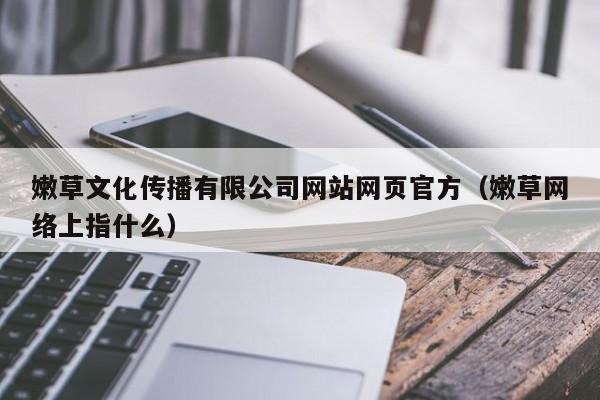 嫩草文化传播有限公司网站网页官方（嫩草网络上指什么）