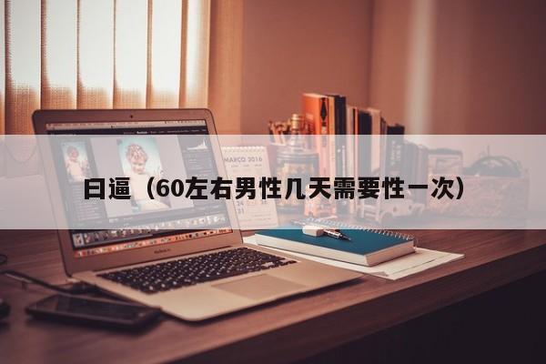 曰逼（60左右男性几天需要性一次）