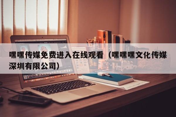 嘿嘿传媒免费进入在线观看（嘿嘿嘿文化传媒深圳有限公司）