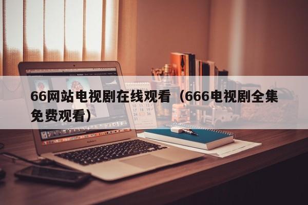 66网站电视剧在线观看（666电视剧全集免费观看）
