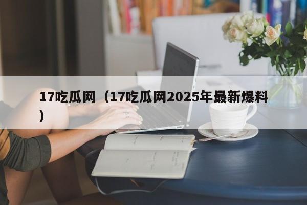 17吃瓜网（17吃瓜网2025年最新爆料）
