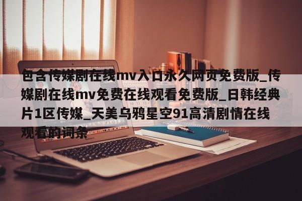 包含传媒剧在线mv入口永久网页免费版_传媒剧在线mv免费在线观看免费版_日韩经典片1区传媒_天美乌鸦星空91高清剧情在线观看的词条