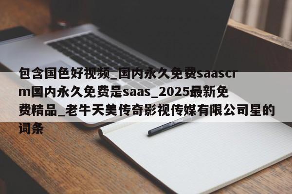 包含国色好视频_国内永久免费saascrm国内永久免费是saas_2025最新免费精品_老牛天美传奇影视传媒有限公司星的词条
