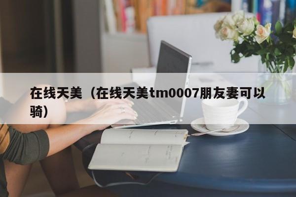 在线天美（在线天美tm0007朋友妻可以骑）