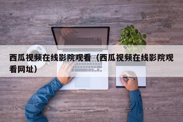 西瓜视频在线影院观看（西瓜视频在线影院观看网址）