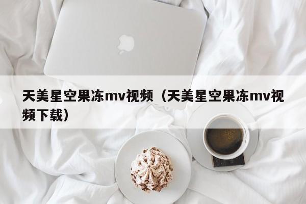 天美星空果冻mv视频（天美星空果冻mv视频下载）