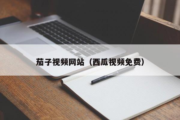茄子视频网站（西瓜视频免费）