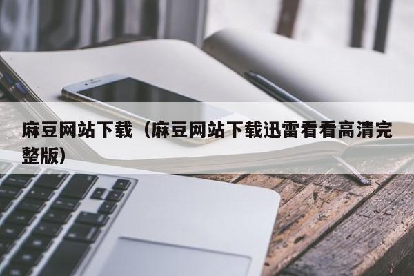 麻豆网站下载（麻豆网站下载迅雷看看高清完整版）