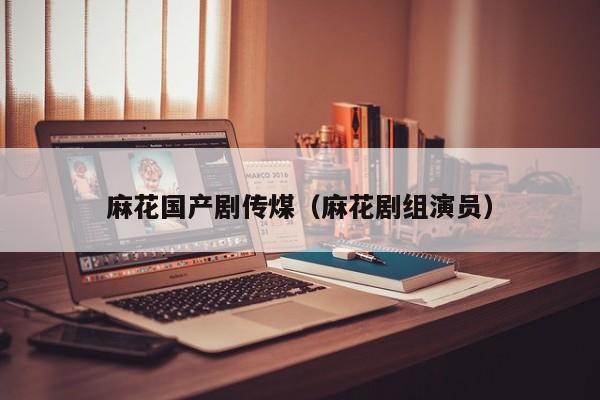 麻花国产剧传煤（麻花剧组演员）