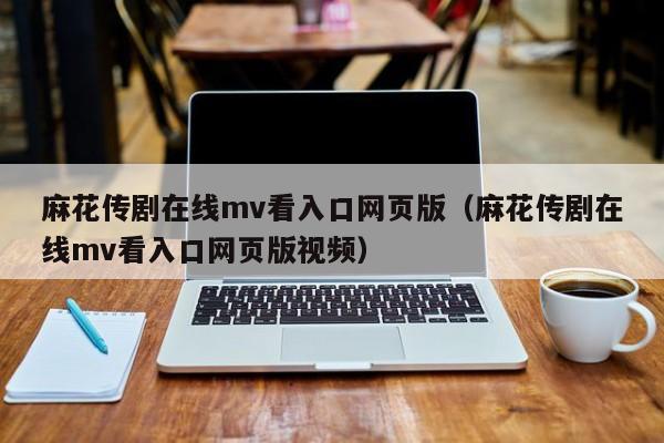 麻花传剧在线mv看入口网页版（麻花传剧在线mv看入口网页版视频）